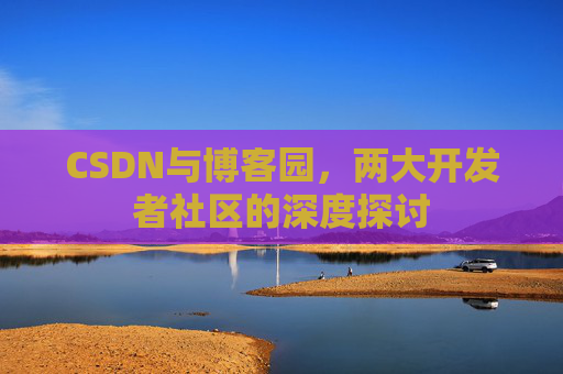 CSDN与博客园,两大开发者社区的深度探讨 CSDN与博客园,两大开发者社区的深度探讨